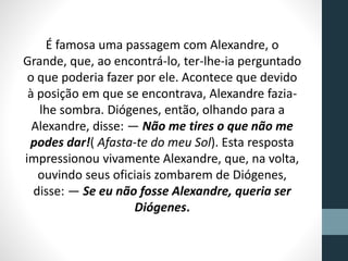 É famosa uma passagem com Alexandre, o
Grande, que, ao encontrá-lo, ter-lhe-ia perguntado
o que poderia fazer por ele. Acontece que devido
à posição em que se encontrava, Alexandre fazia-
lhe sombra. Diógenes, então, olhando para a
Alexandre, disse: — Não me tires o que não me
podes dar!( Afasta-te do meu Sol). Esta resposta
impressionou vivamente Alexandre, que, na volta,
ouvindo seus oficiais zombarem de Diógenes,
disse: — Se eu não fosse Alexandre, queria ser
Diógenes.
 