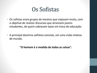 Os Sofistas
• Os sofistas eram grupos de mestres que viajavam muito, com
o objetivo de realizar discursos que atraíssem jovens
estudantes, de quem cobravam taxas em troca de educação.
• A principal doutrina sofística consiste, em uma visão relativa
de mundo.
"O homem é a medida de todas as coisas".
 