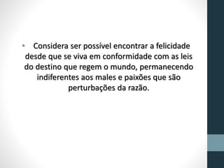 • Considera ser possível encontrar a felicidade
desde que se viva em conformidade com as leis
do destino que regem o mundo, permanecendo
indiferentes aos males e paixões que são
perturbações da razão.
 