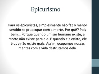 Epicurismo
Para os epicuristas, simplesmente não faz o menor
sentido se preocupar com a morte. Por quê? Pois
bem... Porque quando um ser humano existe, a
morte não existe para ele. E quando ela existe, ele
é que não existe mais. Assim, ocupamos nossas
mentes com a vida desfrutamos dela.
 