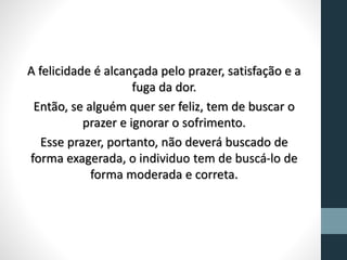 A felicidade é alcançada pelo prazer, satisfação e a
fuga da dor.
Então, se alguém quer ser feliz, tem de buscar o
prazer e ignorar o sofrimento.
Esse prazer, portanto, não deverá buscado de
forma exagerada, o individuo tem de buscá-lo de
forma moderada e correta.
 