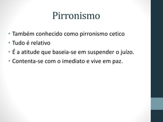 Pirronismo
• Também conhecido como pirronismo cetico
• Tudo é relativo
• É a atitude que baseia-se em suspender o juízo.
• Contenta-se com o imediato e vive em paz.
 