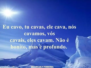 BY LINCOLN FERREIRA  Eu cavo, tu cavas, ele cava, nós cavamos, vós cavais, eles cavam. Não é bonito, mas é profundo.  