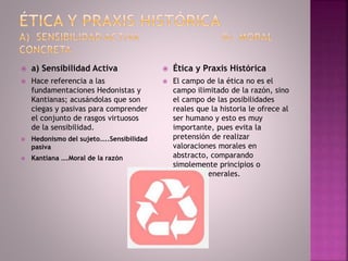  a) Sensibilidad Activa
 Hace referencia a las
fundamentaciones Hedonistas y
Kantianas; acusándolas que son
ciegas y pasivas para comprender
el conjunto de rasgos virtuosos
de la sensibilidad.
 Hedonismo del sujeto…..Sensibilidad
pasiva
 Kantiana ….Moral de la razón
 Ética y Praxis Histórica
 El campo de la ética no es el
campo ilimitado de la razón, sino
el campo de las posibilidades
reales que la historia le ofrece al
ser humano y esto es muy
importante, pues evita la
pretensión de realizar
valoraciones morales en
abstracto, comparando
simplemente principios o
criterios generales.
 