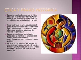  Fundamentación General de la Ética
Elección de criterios INTERRELACION
Control del hombre en su estructura
social Ética social individual y grupal
 Cada individuo es un producto social
pero la sociedad se basa y transforma
por los individuos que pertenecen en
ella, cada uno tiene su escala de
valores en particular
 Fundamentación de los criterios
prácticos. El hombre es una realidad
activa, transformadora de la
naturaleza exterior y de la naturaleza
propia:
 no existe “ el hombre” en abstracto,
sino la interrelación constitutiva entre
hombre y naturaleza, en la cual ambos
cobran su realidad y su estructura
definitiva.
 