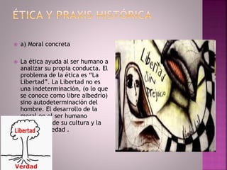  a) Moral concreta
 La ética ayuda al ser humano a
analizar su propia conducta. El
problema de la ética es “La
Libertad”. La Libertad no es
una indeterminación, (o lo que
se conoce como libre albedrío)
sino autodeterminación del
hombre. El desarrollo de la
moral en el ser humano
dependerá de su cultura y la
misma sociedad .
 