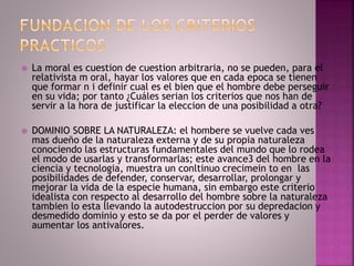  La moral es cuestion de cuestion arbitraria, no se pueden, para el
relativista m oral, hayar los valores que en cada epoca se tienen
que formar n i definir cual es el bien que el hombre debe perseguir
en su vida; por tanto ¿Cuáles serian los criterios que nos han de
servir a la hora de justificar la eleccion de una posibilidad a otra?
 DOMINIO SOBRE LA NATURALEZA: el hombere se vuelve cada ves
mas dueño de la naturaleza externa y de su propia naturaleza
conociendo las estructuras fundamentales del mundo que lo rodea
el modo de usarlas y transformarlas; este avance3 del hombre en la
ciencia y tecnologia, muestra un conltinuo crecimein to en las
posibilidades de defender, conservar, desarrollar, prolongar y
mejorar la vida de la especie humana, sin embargo este criterio
idealista con respecto al desarrollo del hombre sobre la naturaleza
tambien lo esta llevando la autodestruccion por su depredacion y
desmedido dominio y esto se da por el perder de valores y
aumentar los antivalores.
 