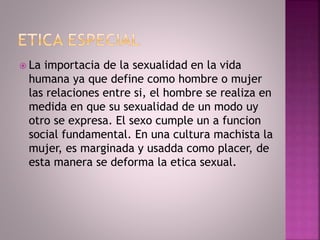  La importacia de la sexualidad en la vida
humana ya que define como hombre o mujer
las relaciones entre si, el hombre se realiza en
medida en que su sexualidad de un modo uy
otro se expresa. El sexo cumple un a funcion
social fundamental. En una cultura machista la
mujer, es marginada y usadda como placer, de
esta manera se deforma la etica sexual.
 