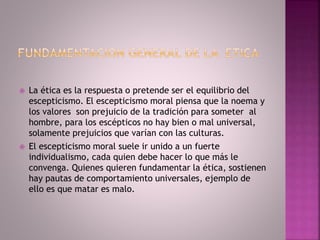  La ética es la respuesta o pretende ser el equilibrio del
escepticismo. El escepticismo moral piensa que la noema y
los valores son prejuicio de la tradición para someter al
hombre, para los escépticos no hay bien o mal universal,
solamente prejuicios que varían con las culturas.
 El escepticismo moral suele ir unido a un fuerte
individualismo, cada quien debe hacer lo que más le
convenga. Quienes quieren fundamentar la ética, sostienen
hay pautas de comportamiento universales, ejemplo de
ello es que matar es malo.
 