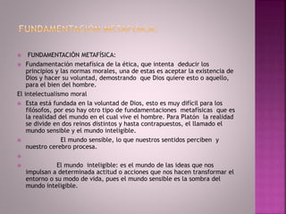  FUNDAMENTACIÓN METAFÍSICA:
 Fundamentación metafísica de la ética, que intenta deducir los
principios y las normas morales, una de estas es aceptar la existencia de
Dios y hacer su voluntad, demostrando que Dios quiere esto o aquello,
para el bien del hombre.
El intelectualismo moral
 Esta está fundada en la voluntad de Dios, esto es muy difícil para los
filósofos, por eso hay otro tipo de fundamentaciones metafísicas que es
la realidad del mundo en el cual vive el hombre. Para Platón la realidad
se divide en dos reinos distintos y hasta contrapuestos, el llamado el
mundo sensible y el mundo inteligible.
 El mundo sensible, lo que nuestros sentidos perciben y
nuestro cerebro procesa.

 El mundo inteligible: es el mundo de las ideas que nos
impulsan a determinada actitud o acciones que nos hacen transformar el
entorno o su modo de vida, pues el mundo sensible es la sombra del
mundo inteligible.
 