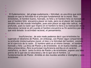 


 El Eudemonismo: del griego eudaimonia = felicidad, es una ética que está
basada en que la felicidad es el principio fundamental de la moral. Para
Aristóteles, el hombre bueno, honrado, es feliz y el hombre feliz es honrado ya
que el hombre feliz encuentra placer en todo, pero no el placer del mundo
sensible sino del mundo inteligible, pues este placer es algo más radical, más
profundo, pues la razón que impera en el hombre lo lleva a la realización de su
naturaleza racional es ahí cuando el hombre encuentra su fin autentico para lo
que está dotado: la actividad racional, el pensamiento.

 Insuficiencias: de este modo podemos decir que Aristóteles ha
superado el idealismo de Platón, sin embargo, con Platón sigue compartiendo
su profundo intelectualismo moral: el bien y la felicidad del hombre consiste
en el ejercicio de la razón . El hombre sabio es al mismo tiempo , el hombre
honrado y feliz .La ética de Platón y de Aristóteles es en buena medida ,una
ética aristocrática .Pero la principal insuficiencia estriba en el carácter
metafísico, es decir tanto la ética de Platón y de Aristóteles ,supone una idea
previa de lo que sea la naturaleza y de lo que sea el hombre. La
fundamentación de Platón dividida en dos mundos sensible e inteligible y para
Aristóteles
 