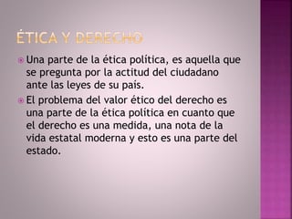  Una parte de la ética política, es aquella que
se pregunta por la actitud del ciudadano
ante las leyes de su país.
 El problema del valor ético del derecho es
una parte de la ética política en cuanto que
el derecho es una medida, una nota de la
vida estatal moderna y esto es una parte del
estado.
 