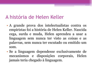 A história de Helen Keller
• A grande prova dos intelectualistas contra os
  empiristas foi a história de Helen Keller. Nascida
  cega, surda e muda, Helen aprendeu a usar a
  linguagem sem nunca ter visto as coisas e as
  palavras, sem nunca ter escutado ou emitido um
  som.
• Se a linguagem dependesse exclusivamente de
  mecanismos e disposições corporais, Helen
  jamais teria chegado à linguagem.
 