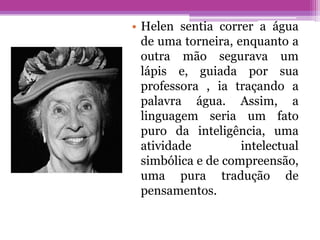 • Helen sentia correr a água
  de uma torneira, enquanto a
  outra mão segurava um
  lápis e, guiada por sua
  professora , ia traçando a
  palavra água. Assim, a
  linguagem seria um fato
  puro da inteligência, uma
  atividade         intelectual
  simbólica e de compreensão,
  uma pura tradução de
  pensamentos.
 