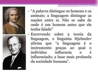 • “A palavra distingue os homens e os
  animais; a linguagem distingue as
  nações entre si. Não se sabe de
  onde é um homem antes que ele
  tenha falado”
• Escrevendo sobre a teoria da
  linguagem, o linguista Hjelmslev
  afirma que “a linguagem é o
  instrumento graças ao qual o
  individuo      influencia   e     é
  influenciado; a base mais profunda
  da sociedade humana”.
 