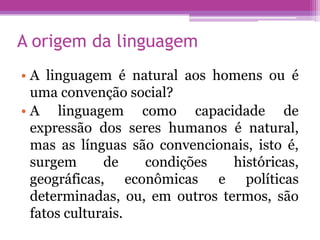 A origem da linguagem
• A linguagem é natural aos homens ou é
  uma convenção social?
• A linguagem como capacidade de
  expressão dos seres humanos é natural,
  mas as línguas são convencionais, isto é,
  surgem      de   condições    históricas,
  geográficas, econômicas e políticas
  determinadas, ou, em outros termos, são
  fatos culturais.
 