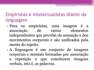 Empiristas e intelectualistas diante da
linguagem
• Para os empiristas, uma imagem é a
  associação        de      vários elementos
  independentes que provêm da sensação e dos
  movimentos corporais e são unificados pela
  mente do sujeito.
• A linguagem é um conjunto de imagens
  corporais e mentais formadas por associação
  e repetição e que constituem imagens
  verbais, isto é, as palavras.
 