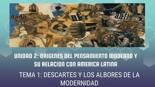 UNIDAD 2: ORIGENES DEL PENSAMIENTO MODERNO Y
SU RELACION CON AMERICA LATINA
TEMA 1: DESCARTES Y LOS ALBORES DE LA
MODERNIDAD
 