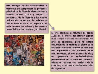 Esta analogía resulta esclarecedora al
momento de comprender la propuesta
principal de la filosofía nietzscheana: el
filósofo teutón crítica y explica la
decadencia de la filosofía y los valores
occidentales modernos. Su máxima de
que el hombre debe ser superado: es
decir, superar los valores y las maneras
de ser del hombre moderno, occidental.
El arte estimula la voluntad de poder.
¿Cuál es el interés del artista? ¿Quién
mira lo bello de forma desinteresada? El
arte es apariencia, pero no simple
reducción de la realidad al plano de la
representación y el símbolo; es más bien
una duplicación y una elevación de lo
real. Entonces, el arte estimula la vida;
es apariencia y embellecimiento
premeditado en la conducta creadora.
Nietzsche reclama una estética de la
creación; la esclarece mediante el mito
de Pigmalión.
 