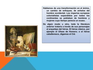 Hablamos de una transformación en el ánimo,
un cambio de enfoques, de anhelos del
hombre occidental. Los imperios europeos
colonialistas expandidos por todos los
continentes se poblaban de hombres y
mujeres cuyo tiempo parecía un ocaso.
De algún modo u otro, toda la literatura
anterior trataría a través de sus personajes
el arquetipo del héroe. El héroe clásico, por
ejemplo el Ulises de Homero; o el héroe
caballeresco, digamos el Cid.
 