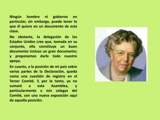 Ningún hombre ni gobierno en
particular, sin embargo, puede tener lo
que él quiere en un documento de esta
clase.
No obstante, la delegación de los
Estados Unidos cree que, tomada en su
conjunto, ella constituye un buen
documento incluso un gran documento;
y proponemos darle todo nuestro
apoyo.
En cuanto, a la posición de mi país sobre
varias partes de la Declaración, queda
como una cuestión de registro en el
Tercer Comité. Y, por lo tanto, yo no
sumaré a esta Asamblea, y
particularmente a mis colegas del
Comité, con una nueva exposición aquí
de aquella posición.
 