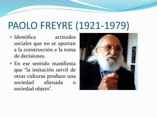  Identifica actitudes
sociales que no se aportan
a la construcción e la toma
de decisiones.
En ese sentido manifiesta
que “la imitación servil de
otras culturas produce una
sociedad alienada o
sociedad objeto”.
ds
PAOLO FREYRE (1921-1979)