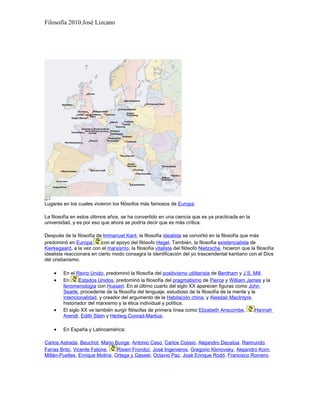Filosofía 2010.José Lizcano




Lugares en los cuales vivieron los filósofos más famosos de Europa.

La filosofía en estos últimos años, se ha convertido en una ciencia que es ya practicada en la
universidad, y es por eso que ahora se podría decir que es más crítica.

Después de la filosofía de Immanuel Kant, la filosofía idealista se convirtió en la filosofía que más
predominó en Europa        con el apoyo del filósofo Hegel. También, la filosofía existencialista de
Kierkegaard, a la vez con el marxismo, la filosofía vitalista del filósofo Nietzsche, hicieron que la filosofía
idealista reaccionara en cierto modo consagra la identificación del yo trascendental kantiano con el Dios
del cristianismo.

    •    En el Reino Unido, predominó la filosofía del positivismo utilitarista de Bentham y J.S. Mill.
    •    En      Estados Unidos, predominó la filosofía del pragmatismo de Pierce y William James y la
         fenomenología con Husserl. En el último cuarto del siglo XX aparecen figuras como John
         Searle, procedente de la filosofía del lenguaje, estudioso de la filosofía de la mente y la
         intencionalidad, y creador del argumento de la Habitación china; y Alasdair MacIntyre,
         historiador del marxismo y la ética individual y política.
    •    El siglo XX ve también surgir filósofas de primera línea como Elizabeth Anscombe,          Hannah
         Arendt, Edith Stein y Hedwig Conrad-Martius.

    •    En España y Latinoamérica:

Carlos Astrada, Beuchot, Mario Bunge, Antonio Caso, Carlos Cossio, Alejandro Deustúa, Raimundo
Farías Brito, Vicente Fatone,    Risieri Frondizi, José Ingenieros, Gregorio Klimovsky, Alejandro Korn,
Millán-Puelles, Enrique Molina, Ortega y Gasset, Octavio Paz, José Enrique Rodó, Francisco Romero,
 