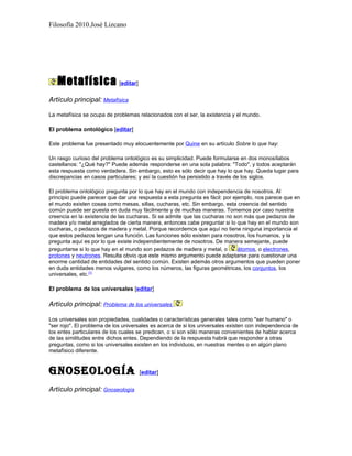 Filosofía 2010.José Lizcano




   Metafísica [editar]
Artículo principal: Metafísica

La metafísica se ocupa de problemas relacionados con el ser, la existencia y el mundo.

El problema ontológico [editar]

Este problema fue presentado muy elocuentemente por Quine en su artículo Sobre lo que hay:

Un rasgo curioso del problema ontológico es su simplicidad. Puede formularse en dos monosílabos
castellanos: "¿Qué hay?" Puede además responderse en una sola palabra: "Todo", y todos aceptarán
esta respuesta como verdadera. Sin embargo, esto es sólo decir que hay lo que hay. Queda lugar para
discrepancias en casos particulares; y así la cuestión ha persistido a través de los siglos.

El problema ontológico pregunta por lo que hay en el mundo con independencia de nosotros. Al
principio puede parecer que dar una respuesta a esta pregunta es fácil: por ejemplo, nos parece que en
el mundo existen cosas como mesas, sillas, cucharas, etc. Sin embargo, esta creencia del sentido
común puede ser puesta en duda muy fácilmente y de muchas maneras. Tomemos por caso nuestra
creencia en la existencia de las cucharas. Si se admite que las cucharas no son más que pedazos de
madera y/o metal arreglados de cierta manera, entonces cabe preguntar si lo que hay en el mundo son
cucharas, o pedazos de madera y metal. Porque recordemos que aquí no tiene ninguna importancia el
que estos pedazos tengan una función. Las funciones sólo existen para nosotros, los humanos, y la
pregunta aquí es por lo que existe independientemente de nosotros. De manera semejante, puede
preguntarse si lo que hay en el mundo son pedazos de madera y metal, o        átomos, o electrones,
protones y neutrones. Resulta obvio que este mismo argumento puede adaptarse para cuestionar una
enorme cantidad de entidades del sentido común. Existen además otros argumentos que pueden poner
en duda entidades menos vulgares, como los números, las figuras geométricas, los conjuntos, los
universales, etc.[1]

El problema de los universales [editar]

Artículo principal: Problema de los universales

Los universales son propiedades, cualidades o características generales tales como "ser humano" o
"ser rojo". El problema de los universales es acerca de si los universales existen con independencia de
los entes particulares de los cuales se predican, o si son sólo maneras convenientes de hablar acerca
de las similitudes entre dichos entes. Dependiendo de la respuesta habrá que responder a otras
preguntas, como si los universales existen en los individuos, en nuestras mentes o en algún plano
metafísico diferente.


GnoseoloGía                          [editar]

Artículo principal: Gnoseología
 