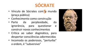 SÓCRATE
S
Só sei que nada sei!
• Vínculo de Sócrates com o mundo
(praça pública)
• Conhecimento como construção
• Parte da perplexidade, da
ignorância, para questionar e
construir novos conhecimentos
• Crítica ao saber dogmático, para
despertar consciências adormecidas
• Incomoda os poderosos, “perturba”
a ordem, é “subversivo”
 