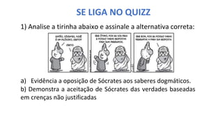 SE LIGA NO QUIZZ
1) Analise a tirinha abaixo e assinale a alternativa correta:
a) Evidência a oposição de Sócrates aos saberes dogmáticos.
b) Demonstra a aceitação de Sócrates das verdades baseadas
em crenças não justificadas
 