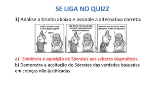 SE LIGA NO QUIZZ
1) Analise a tirinha abaixo e assinale a alternativa correta:
a) Evidência a oposição de Sócrates aos saberes dogmáticos.
b) Demonstra a aceitação de Sócrates das verdades baseadas
em crenças não justificadas
 