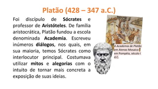 Foi discípulo de Sócrates e
professor de Aristóteles. De família
aristocrática, Platão fundou a escola
denominada Academia. Escreveu
inúmeros diálogos, nos quais, em
sua maioria, temos Sócrates como
interlocutor principal. Costumava
utilizar mitos e alegorias com o
intuito de tornar mais concreta a
exposição de suas ideias.
Platão (428 – 347 a.C.)
A Academia de Platão
em Atenas Mosaico
em Pompéia, século I
d.C.
 