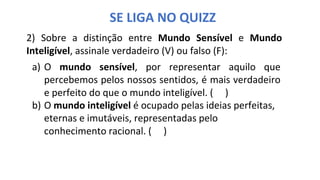 SE LIGA NO QUIZZ
2) Sobre a distinção entre Mundo Sensível e Mundo
Inteligível, assinale verdadeiro (V) ou falso (F):
a) O mundo sensível, por representar aquilo que
percebemos pelos nossos sentidos, é mais verdadeiro
e perfeito do que o mundo inteligível. ( )
b) O mundo inteligível é ocupado pelas ideias perfeitas,
eternas e imutáveis, representadas pelo
conhecimento racional. ( )
 