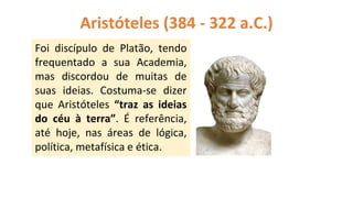 Aristóteles (384 - 322 a.C.)
Foi discípulo de Platão, tendo
frequentado a sua Academia,
mas discordou de muitas de
suas ideias. Costuma-se dizer
que Aristóteles “traz as ideias
do céu à terra”. É referência,
até hoje, nas áreas de lógica,
política, metafísica e ética.
 