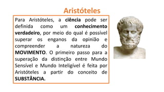 Aristóteles
Para Aristóteles, a ciência pode ser
definida como um conhecimento
verdadeiro, por meio do qual é possível
superar os enganos da opinião e
compreender a natureza do
MOVIMENTO. O primeiro passo para a
superação da distinção entre Mundo
Sensível e Mundo Inteligível é feita por
Aristóteles a partir do conceito de
SUBSTÂNCIA.
 