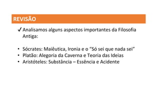 REVISÃO
✔Analisamos alguns aspectos importantes da Filosofia
Antiga:
• Sócrates: Maiêutica, Ironia e o “Só sei que nada sei”
• Platão: Alegoria da Caverna e Teoria das Ideias
• Aristóteles: Substância – Essência e Acidente
 