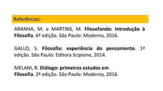 Referências:
ARANHA, M. e MARTINS, M. Filosofando: Introdução à
Filosofia. 6ª edição. São Paulo: Moderna, 2016.
GALLO, S. Filosofia: experiência do pensamento. 1ª
edição. São Paulo: Editora Scipione, 2014.
MELANI, R. Diálogo: primeiros estudos em
Filosofia. 2ª edição. São Paulo: Moderna, 2016.
 