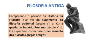 FILOSOFIA ANTIGA
Compreende o período da História da
Filosofia que vai do surgimento da
filosofia ocidental (século VII a. C.) à
queda do Império Romano (século VI d.
C.) e que tem como base o pensamento
dos filósofos gregos antigos.
 