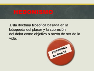 HEDONISMO
Esla doctrina filosófica basada en la
búsqueda del placer y la supresión
del dolor como objetivo o razón de ser de la
vida.
 