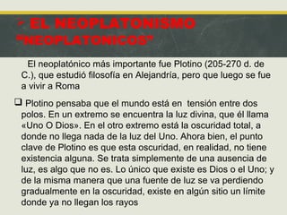  EL NEOPLATONISMO
“NEOPLATONICOS”
El neoplatónico más importante fue Plotino (205-270 d. de
C.), que estudió filosofía en Alejandría, pero que luego se fue
a vivir a Roma
 Plotino pensaba que el mundo está en tensión entre dos
polos. En un extremo se encuentra la luz divina, que él llama
«Uno O Dios». En el otro extremo está la oscuridad total, a
donde no llega nada de la luz del Uno. Ahora bien, el punto
clave de Plotino es que esta oscuridad, en realidad, no tiene
existencia alguna. Se trata simplemente de una ausencia de
luz, es algo que no es. Lo único que existe es Dios o el Uno; y
de la misma manera que una fuente de luz se va perdiendo
gradualmente en la oscuridad, existe en algún sitio un límite
donde ya no llegan los rayos de la luz divina.
 