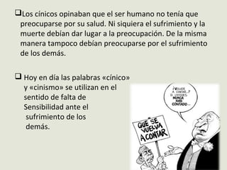 Los cínicos opinaban que el ser humano no tenía que
preocuparse por su salud. Ni siquiera el sufrimiento y la
muerte debían dar lugar a la preocupación. De la misma
manera tampoco debían preocuparse por el sufrimiento
de los demás.
 Hoy en día las palabras «cínico»
y «cinismo» se utilizan en el
sentido de falta de
Sensibilidad ante el
sufrimiento de los
demás.
 