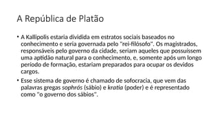 A República de Platão
• A Kallipolis estaria dividida em estratos sociais baseados no
conhecimento e seria governada pelo "rei-filósofo". Os magistrados,
responsáveis pelo governo da cidade, seriam aqueles que possuíssem
uma aptidão natural para o conhecimento, e, somente após um longo
período de formação, estariam preparados para ocupar os devidos
cargos.
• Esse sistema de governo é chamado de sofocracia, que vem das
palavras gregas sophrós (sábio) e kratia (poder) e é representado
como "o governo dos sábios".
 