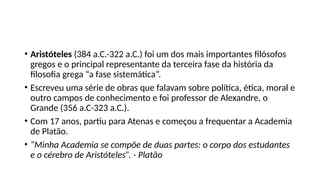 • Aristóteles (384 a.C.-322 a.C.) foi um dos mais importantes filósofos
gregos e o principal representante da terceira fase da história da
filosofia grega “a fase sistemática”.
• Escreveu uma série de obras que falavam sobre política, ética, moral e
outro campos de conhecimento e foi professor de Alexandre, o
Grande (356 a.C-323 a.C.).
• Com 17 anos, partiu para Atenas e começou a frequentar a Academia
de Platão.
• “Minha Academia se compõe de duas partes: o corpo dos estudantes
e o cérebro de Aristóteles”. - Platão
 