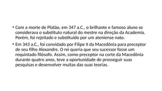 • Com a morte de Platão, em 347 a.C., o brilhante e famoso aluno se
considerava o substituto natural do mestre na direção da Academia.
Porém, foi rejeitado e substituído por um ateniense nato.
• Em 343 a.C., foi convidado por Filipe II da Macedônia para preceptor
de seu filho Alexandre. O rei queria que seu sucessor fosse um
requintado filósofo. Assim, como preceptor na corte da Macedônia
durante quatro anos, teve a oportunidade de prosseguir suas
pesquisas e desenvolver muitas das suas teorias.
 