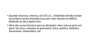 • Quando retornou a Atenas, em 335 a.C., Aristóteles decidiu fundar
sua própria escola chamada Liceu por estar situada no edifício
dedicado ao deus Apolo Lício.
• Além dos cursos técnicos para os discípulos, dava aula ao povo em
geral. No Liceu, estudava-se geometria, física, química, botânica,
Astronomia, Matemática, etc.
 