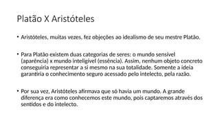Platão X Aristóteles
• Aristóteles, muitas vezes, fez objeções ao idealismo de seu mestre Platão.
• Para Platão existem duas categorias de seres: o mundo sensível
(aparência) x mundo inteligível (essência). Assim, nenhum objeto concreto
conseguiria representar a si mesmo na sua totalidade. Somente a ideia
garantiria o conhecimento seguro acessado pelo intelecto, pela razão.
• Por sua vez, Aristóteles afirmava que só havia um mundo. A grande
diferença era como conhecemos este mundo, pois captaremos através dos
sentidos e do intelecto.
 