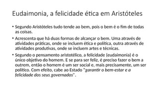 Eudaimonia, a felicidade ética em Aristóteles
• Segundo Aristóteles tudo tende ao bem, pois o bem é o fim de todas
as coisas.
• Acrescenta que há duas formas de alcançar o bem. Uma através de
atividades práticas, onde se incluem ética e política, outra através de
atividades produtivas, onde se incluem artes e técnicas.
• Segundo o pensamento aristotélico, a felicidade (eudaimonia) é o
único objetivo do homem. E se para ser feliz, é preciso fazer o bem a
outrem, então o homem é um ser social e, mais precisamente, um ser
político. Com efeito, cabe ao Estado “garantir o bem-estar e a
felicidade dos seus governados”.
 
