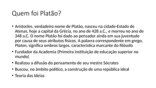 Quem foi Platão?
• Arístocles, verdadeiro nome de Platão, nasceu na cidade-Estado de
Atenas, hoje a capital da Grécia, no ano de 428 a.C., e morreu no ano de
348 a.C. O nome Platão foi dado ao pensador ainda em sua juventude
por causa de seus atributos físicos. A palavra correspondente em grego,
Platon, significa ombros largos, característica marcante do filósofo
• Fundador da Academia (Primeira instituição de educação superior no
mundo)
• Realizou a difusão do pensamento de seu mestre Sócrates
• Buscou, no âmbito político, a construção de uma república ideal
• Teoria das Ideias
 