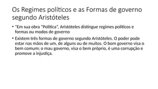 Os Regimes políticos e as Formas de governo
segundo Aristóteles
• "Em sua obra “Política”, Aristóteles distingue regimes políticos e
formas ou modos de governo
• Existem três formas de governo segundo Aristóteles. O poder pode
estar nas mãos de um, de alguns ou de muitos. O bom governo visa o
bem comum; o mau governo, visa o bem próprio, é uma corrupção e
promove a injustiça.
 