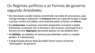 Os Regimes políticos e as Formas de governo
segundo Aristóteles
• Na monarquia o poder estará concentrado nas mãos de uma pessoa, que
carrega consigo a soberania. O monarca deve ser capaz de ocupar o cargo
e pensar no bem da cidade, caso contrário pode se tornar um tirano.
• Na aristocracia, as pessoas mais bem preparadas assumem o poder.
Entretanto, se pensam em si mesmas e não no povo, corrompem-se e
tornam-se uma oligarquia, pensando apenas em seu próprio bem.
• Na Politeia, os cidadãos se reúnem para distribuir, entre si, o poder
político. É a democracia.
• A degeneração desses tipos de poder fazem nascer as formas
“deturpadas” de governo.
 